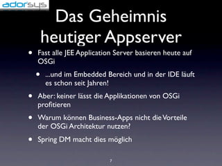 Das Geheimnis
        heutiger Appserver
•   Fast alle JEE Application Server basieren heute auf
    OSGi
    •   ...und im Embedded Bereich und in der IDE läuft
        es schon seit Jahren!
•   Aber: keiner lässt die Applikationen von OSGi
    proﬁtieren
•   Warum können Business-Apps nicht die Vorteile
    der OSGi Architektur nutzen?
•   Spring DM macht dies möglich

                            7
 