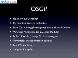 OSGi?
•   Ist ein Modul Container
•   Partitioniert Systeme in Bundles
•   Build Zeit Abhängigkeiten gelten nun auch zur Runtime
•   Verwaltet Abhängigkeiten zwischen Modulen
•   Isoliert Module (strenge Sichbarkeitsregeln)
•   Vermittelt Services zwischen Bundles
•   kennt Versionierung
•   Sorgt für Disziplin!

                              9
 