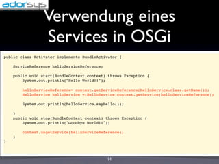 Verwendung eines
                 Services in OSGi
public class Activator implements BundleActivator {

    ServiceReference helloServiceReference;

    public void start(BundleContext context) throws Exception {
        System.out.println("Hello World!!");

        helloServiceReference= context.getServiceReference(HelloService.class.getName());
        HelloService helloService =(HelloService)context.getService(helloServiceReference);

        System.out.println(helloService.sayHello());

    }
    public void stop(BundleContext context) throws Exception {
        System.out.println("Goodbye World!!");

        context.ungetService(helloServiceReference);
    }
}



                                              14
 