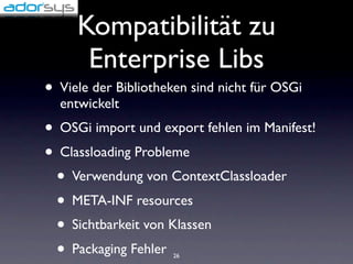 Kompatibilität zu
      Enterprise Libs
• Viele der Bibliotheken sind nicht für OSGi
  entwickelt
• OSGi import und export fehlen im Manifest!
• Classloading Probleme
  • Verwendung von ContextClassloader
  • META-INF resources
  • Sichtbarkeit von Klassen
  • Packaging Fehler 26
 