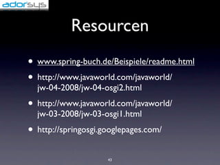 Resourcen
• www.spring-buch.de/Beispiele/readme.html
• http://www.javaworld.com/javaworld/
  jw-04-2008/jw-04-osgi2.html
• http://www.javaworld.com/javaworld/
  jw-03-2008/jw-03-osgi1.html
• http://springosgi.googlepages.com/
                     43
 