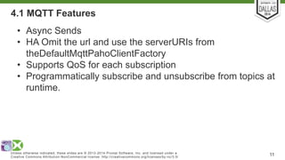 4.1 MQTT Features 
• Async Sends 
• HA Omit the url and use the serverURIs from 
theDefaultMqttPahoClientFactory 
• Supports QoS for each subscription 
• Programmatically subscribe and unsubscribe from topics at 
runtime. 
Unless otherwise indicated, these slides are © 2013-2014 Pivotal Sof tware, Inc. and licensed under a 
Creat ive Commons At tribut ion-NonCommercial license: ht tp: / /creat ivecommons.org/ licenses/by-nc/3.0/ 11 
 