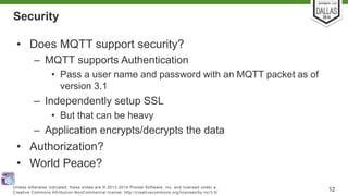 Security 
• Does MQTT support security? 
– MQTT supports Authentication 
• Pass a user name and password with an MQTT packet as of 
version 3.1 
– Independently setup SSL 
• But that can be heavy 
– Application encrypts/decrypts the data 
• Authorization? 
• World Peace? 
Unless otherwise indicated, these slides are © 2013-2014 Pivotal Sof tware, Inc. and licensed under a 
Creat ive Commons At tribut ion-NonCommercial license: ht tp: / /creat ivecommons.org/ licenses/by-nc/3.0/ 12 
 