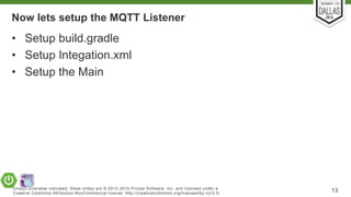 Now lets setup the MQTT Listener 
• Setup build.gradle 
• Setup Integation.xml 
• Setup the Main 
Unless otherwise indicated, these slides are © 2013-2014 Pivotal Sof tware, Inc. and licensed under a 
Creat ive Commons At tribut ion-NonCommercial license: ht tp: / /creat ivecommons.org/ licenses/by-nc/3.0/ 13 
 