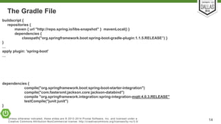 The Gradle File 
buildscript { 
repositories { 
maven { url "http://repo.spring.io/libs-snapshot" } mavenLocal() } 
dependencies { 
classpath("org.springframework.boot:spring-boot-gradle-plugin:1.1.5.RELEASE”) } 
} 
… 
apply plugin: 'spring-boot' 
… 
dependencies { 
compile("org.springframework.boot:spring-boot-starter-integration") 
compile("com.fasterxml.jackson.core:jackson-databind") 
compile "org.springframework.integration:spring-integration-mqtt:4.0.3.RELEASE" 
testCompile("junit:junit") 
Unless otherwise indicated, these slides are © 2013-2014 Pivotal Sof tware, Inc. and licensed under a 
Creat ive Commons At tribut ion-NonCommercial license: ht tp: / /creat ivecommons.org/ licenses/by-nc/3.0/ 14 
} 
 