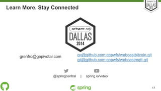 Learn More. Stay Connected 
grenfro@gopivotal.com git@github.com:cppwfs/webcastbitcoin.git 
git@github.com:cppwfs/webcastmqtt.git 
@springcentral | spring.io/video 
Unless otherwise indicated, these slides are © 2013-2014 Pivotal Sof tware, Inc. and licensed under a 
Creat ive Commons At tribut ion-NonCommercial license: ht tp: / /creat ivecommons.org/ licenses/by-nc/3.0/ 17 
