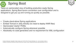 Spring Boot 
Takes an opinionated view of building production-ready Spring 
applications. Spring Boot favors convention over configuration and is 
designed to get you up and running as quickly as possible. 
• Create stand-alone Spring applications 
• Embed Tomcat or Jetty directly (no need to deploy WAR files) 
• Opinionated 'starter' POMs 
• Automatically configure Spring whenever possible 
• Absolutely no code generation and no requirement for XML configuration 
Unless otherwise indicated, these slides are © 2013-2014 Pivotal Sof tware, Inc. and licensed under a 
Creat ive Commons At tribut ion-NonCommercial license: ht tp: / /creat ivecommons.org/ licenses/by-nc/3.0/ 2 
 