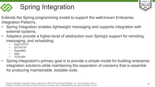 Spring Integration 
Extends the Spring programming model to support the well-known Enterprise 
Integration Patterns. 
• Spring Integration enables lightweight messaging and supports integration with 
external systems. 
• Adapters provide a higher-level of abstraction over Spring's support for remoting, 
messaging, and scheduling. 
• ReST/HTTP 
• SFTP/FTP 
• RabbitMQ 
• JMS 
• TCP/UDP 
• Spring Integration's primary goal is to provide a simple model for building enterprise 
integration solutions while maintaining the separation of concerns that is essential 
for producing maintainable, testable code. 
Unless otherwise indicated, these slides are © 2013-2014 Pivotal Sof tware, Inc. and licensed under a 
Creat ive Commons At tribut ion-NonCommercial license: ht tp: / /creat ivecommons.org/ licenses/by-nc/3.0/ 3 
 