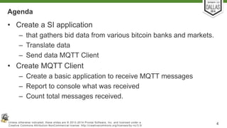Agenda 
• Create a SI application 
– that gathers bid data from various bitcoin banks and markets. 
– Translate data 
– Send data MQTT Client 
• Create MQTT Client 
– Create a basic application to receive MQTT messages 
– Report to console what was received 
– Count total messages received. 
Unless otherwise indicated, these slides are © 2013-2014 Pivotal Sof tware, Inc. and licensed under a 
Creat ive Commons At tribut ion-NonCommercial license: ht tp: / /creat ivecommons.org/ licenses/by-nc/3.0/ 4 
 