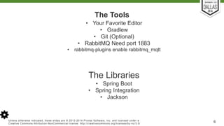 The Tools 
• Your Favorite Editor 
• Gradlew 
• Git (Optional) 
• RabbitMQ Need port 1883 
• rabbitmq-plugins enable rabbitmq_mqtt 
The Libraries 
• Spring Boot 
• Spring Integration 
• Jackson 
Unless otherwise indicated, these slides are © 2013-2014 Pivotal Sof tware, Inc. and licensed under a 
Creat ive Commons At tribut ion-NonCommercial license: ht tp: / /creat ivecommons.org/ licenses/by-nc/3.0/ 6 
 