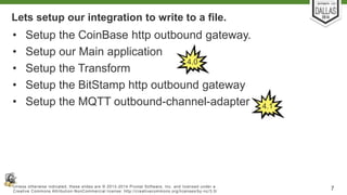Lets setup our integration to write to a file. 
• Setup the CoinBase http outbound gateway. 
• Setup our Main application 
4.0 
• Setup the Transform 
• Setup the BitStamp http outbound gateway 
• Setup the MQTT outbound-channel-adapter 
4.1 
Unless otherwise indicated, these slides are © 2013-2014 Pivotal Sof tware, Inc. and licensed under a 
Creat ive Commons At tribut ion-NonCommercial license: ht tp: / /creat ivecommons.org/ licenses/by-nc/3.0/ 7 
 