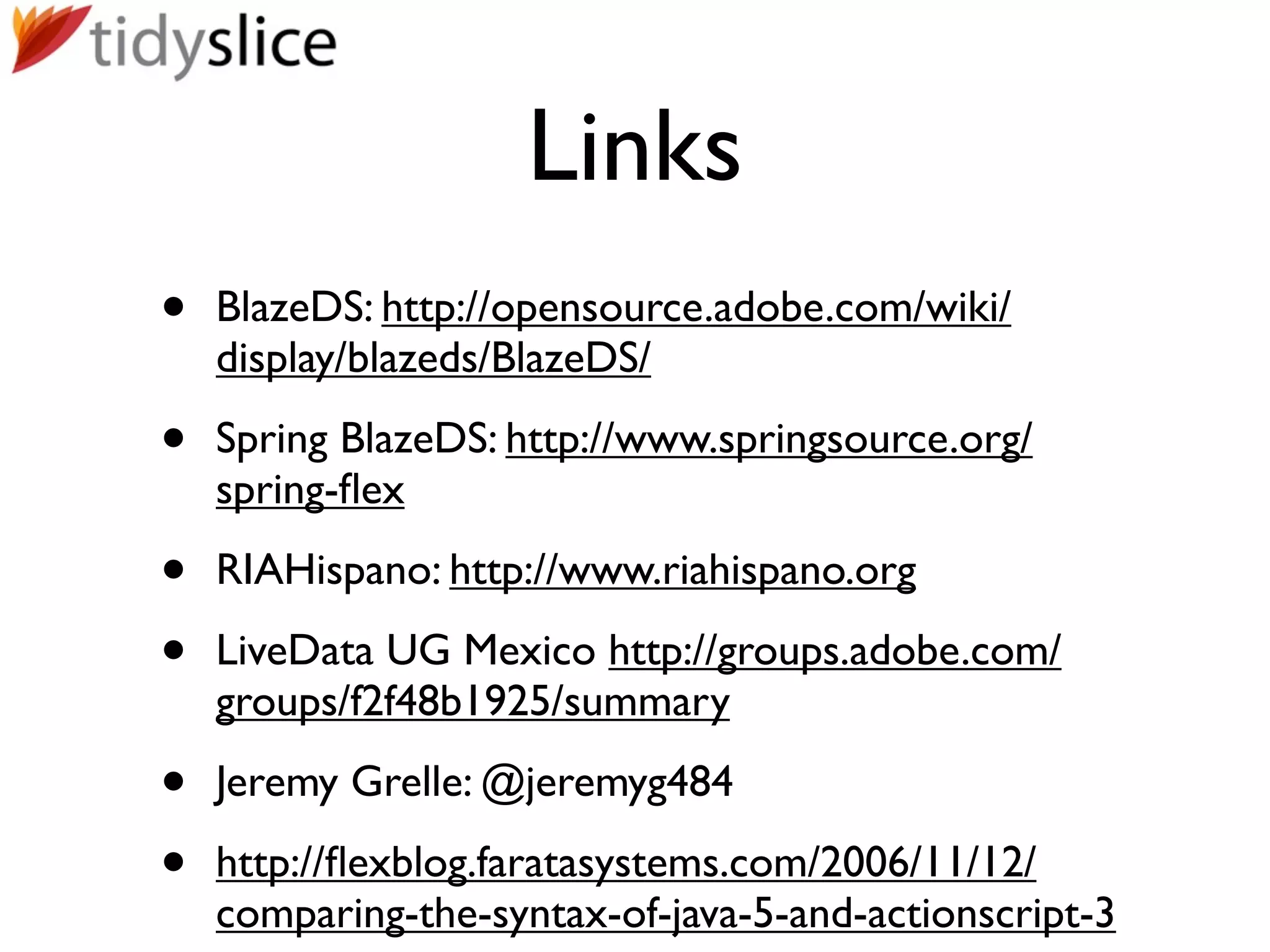 Links
•   BlazeDS: http://opensource.adobe.com/wiki/
    display/blazeds/BlazeDS/

•   Spring BlazeDS: http://www.springsource.org/
    spring-ﬂex

•   RIAHispano: http://www.riahispano.org

•   LiveData UG Mexico http://groups.adobe.com/
    groups/f2f48b1925/summary

•   Jeremy Grelle: @jeremyg484

•   http://ﬂexblog.faratasystems.com/2006/11/12/
    comparing-the-syntax-of-java-5-and-actionscript-3
 