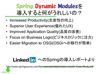 Spring Dynamic Modules
        뤹ȺΤ줷Σ
?   Increased Productivity(bԤ)
?   Superior User Experience(줿UX)
?   Improved Application Quality(Ʒ|θ)
?   Focus on Business Logic(ӥͥåע)
?   Easier Migration to OSGi(OSGiؤФg)



                           ؤSpringΌݩ`Ȥ
http://www.springsource.com/files/uploads/datasheets/Linkedin-Case-Study.pdf
 