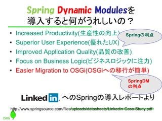 Spring Dynamic Modules
        뤹ȺΤ줷Σ
?   Increased Productivity(bԤ) Spring
?   Superior User Experience(줿UX)
?   Improved Application Quality(Ʒ|θ)
?   Focus on Business Logic(ӥͥåע)
?   Easier Migration to OSGi(OSGiؤФg)
                                                              SpringDM
                                                              

                           ؤSpringΌݩ`Ȥ
http://www.springsource.com/files/uploads/datasheets/Linkedin-Case-Study.pdf
 