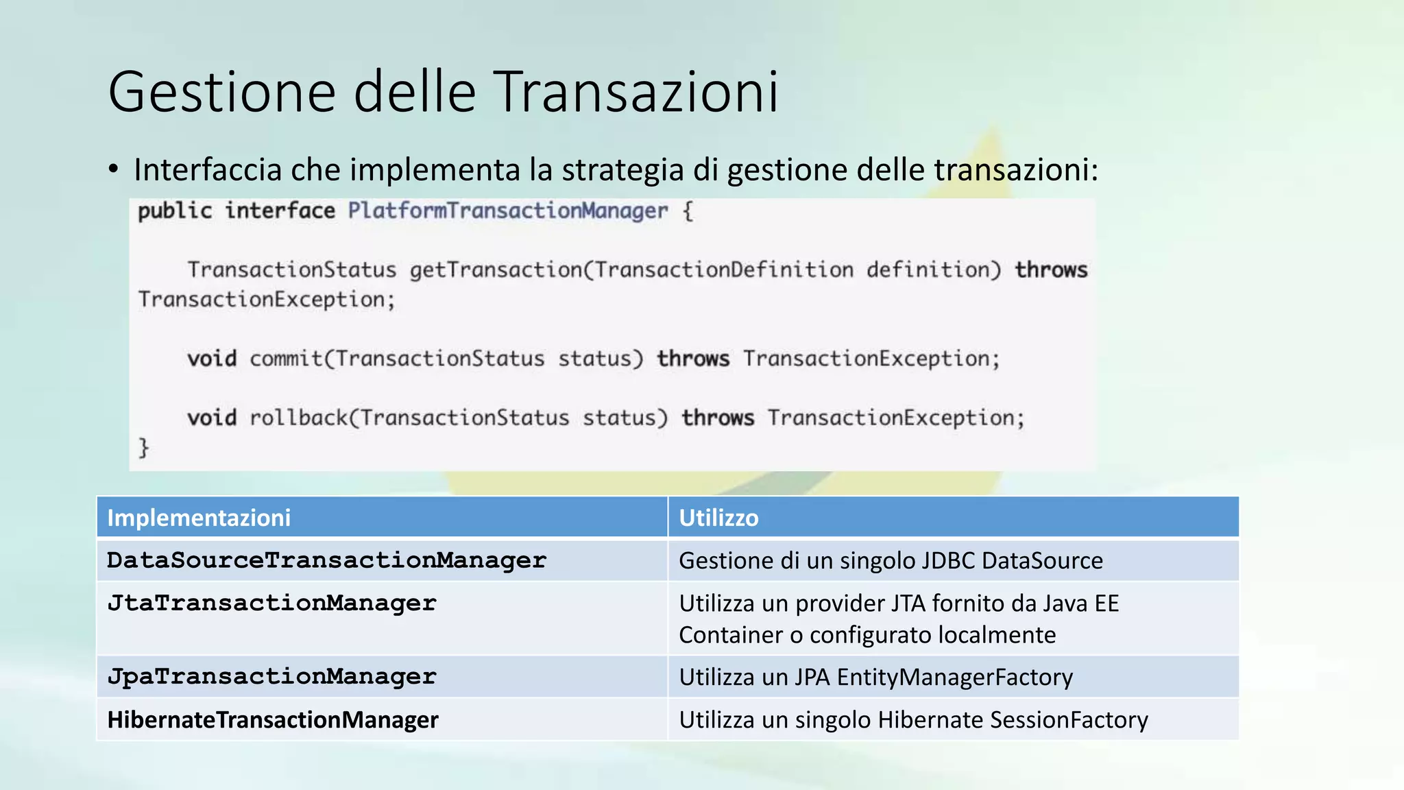 Gestione delle Transazioni
• Interfaccia che implementa la strategia di gestione delle transazioni:
Implementazioni Utilizzo
DataSourceTransactionManager Gestione di un singolo JDBC DataSource
JtaTransactionManager Utilizza un provider JTA fornito da Java EE
Container o configurato localmente
JpaTransactionManager Utilizza un JPA EntityManagerFactory
HibernateTransactionManager Utilizza un singolo Hibernate SessionFactory
 