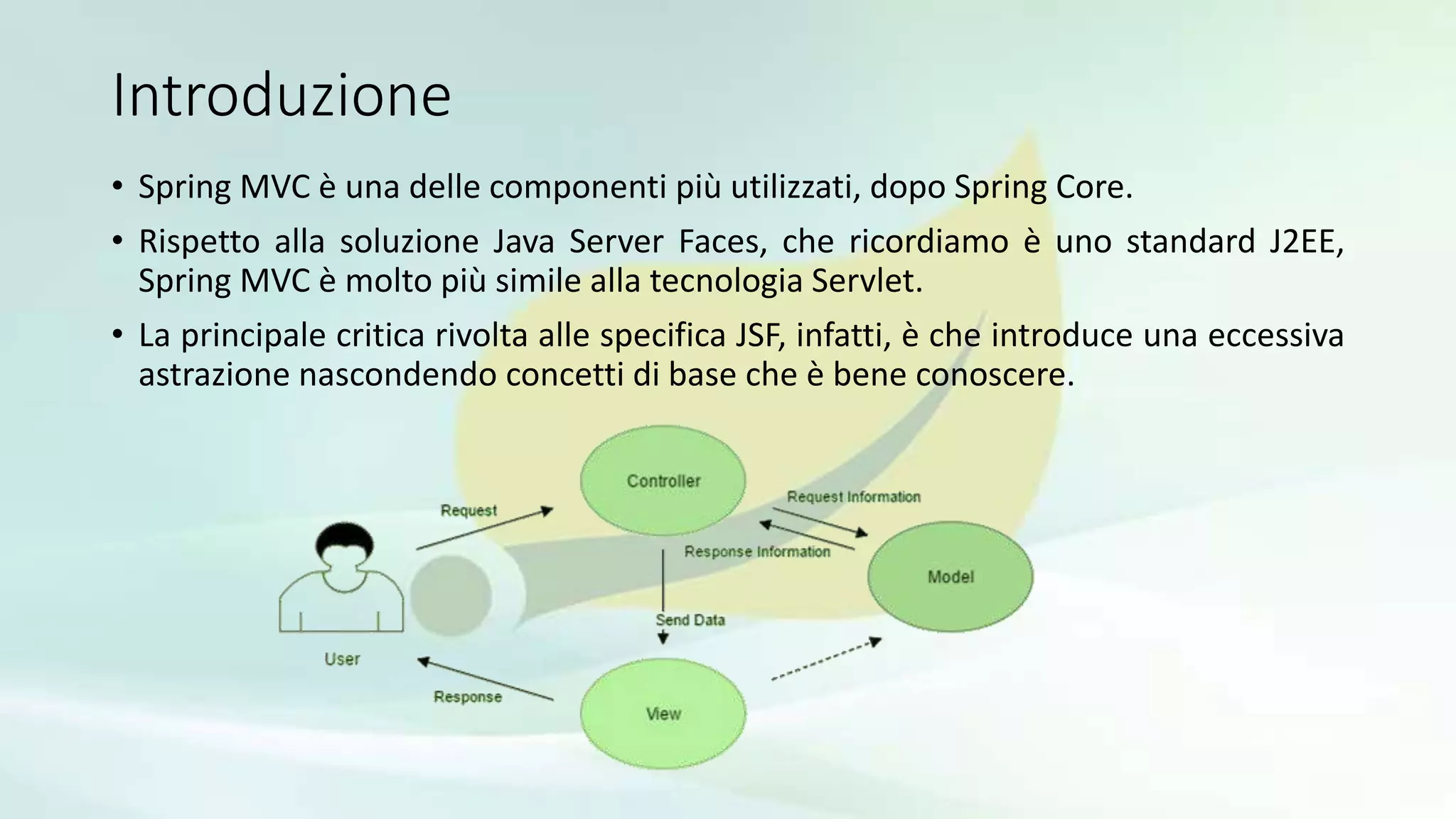 Introduzione
• Spring MVC è una delle componenti più utilizzati, dopo Spring Core.
• Rispetto alla soluzione Java Server Faces, che ricordiamo è uno standard J2EE,
Spring MVC è molto più simile alla tecnologia Servlet.
• La principale critica rivolta alle specifica JSF, infatti, è che introduce una eccessiva
astrazione nascondendo concetti di base che è bene conoscere.
 