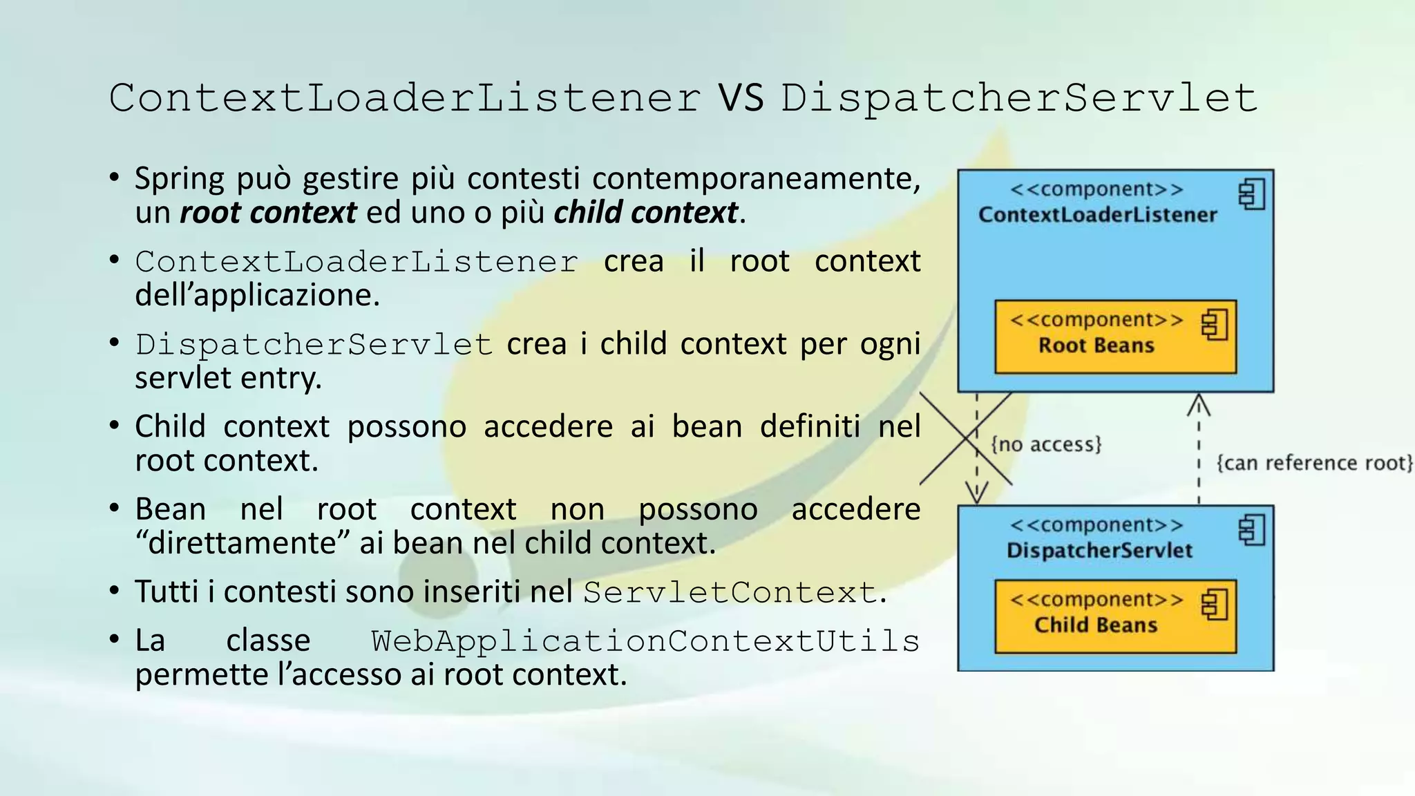 ContextLoaderListener vs DispatcherServlet
• Spring può gestire più contesti contemporaneamente,
un root context ed uno o più child context.
• ContextLoaderListener crea il root context
dell’applicazione.
• DispatcherServlet crea i child context per ogni
servlet entry.
• Child context possono accedere ai bean definiti nel
root context.
• Bean nel root context non possono accedere
“direttamente” ai bean nel child context.
• Tutti i contesti sono inseriti nel ServletContext.
• La classe WebApplicationContextUtils
permette l’accesso ai root context.
 