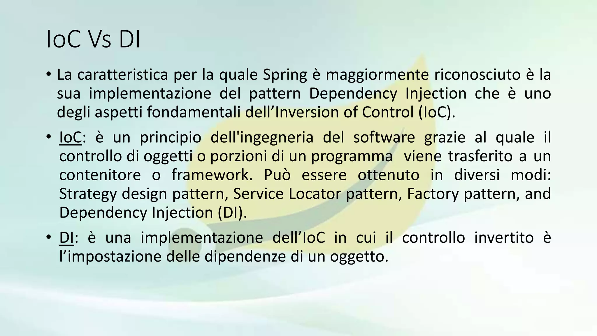 IoC Vs DI
• La caratteristica per la quale Spring è maggiormente riconosciuto è la
sua implementazione del pattern Dependency Injection che è uno
degli aspetti fondamentali dell’Inversion of Control (IoC).
• IoC: è un principio dell'ingegneria del software grazie al quale il
controllo di oggetti o porzioni di un programma viene trasferito a un
contenitore o framework. Può essere ottenuto in diversi modi:
Strategy design pattern, Service Locator pattern, Factory pattern, and
Dependency Injection (DI).
• DI: è una implementazione dell’IoC in cui il controllo invertito è
l’impostazione delle dipendenze di un oggetto.
 