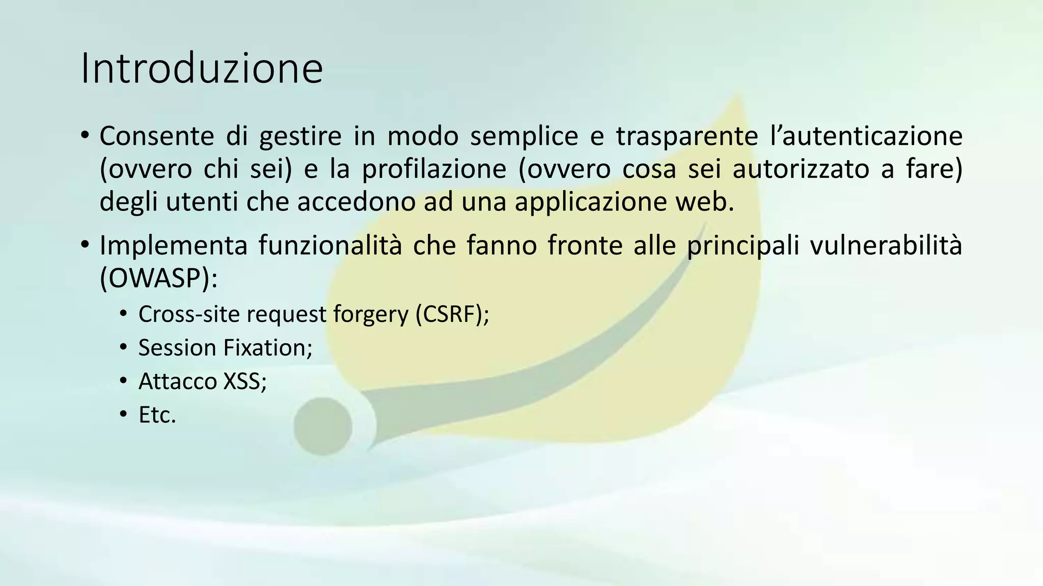 Introduzione
• Consente di gestire in modo semplice e trasparente l’autenticazione
(ovvero chi sei) e la profilazione (ovvero cosa sei autorizzato a fare)
degli utenti che accedono ad una applicazione web.
• Implementa funzionalità che fanno fronte alle principali vulnerabilità
(OWASP):
• Cross-site request forgery (CSRF);
• Session Fixation;
• Attacco XSS;
• Etc.
 