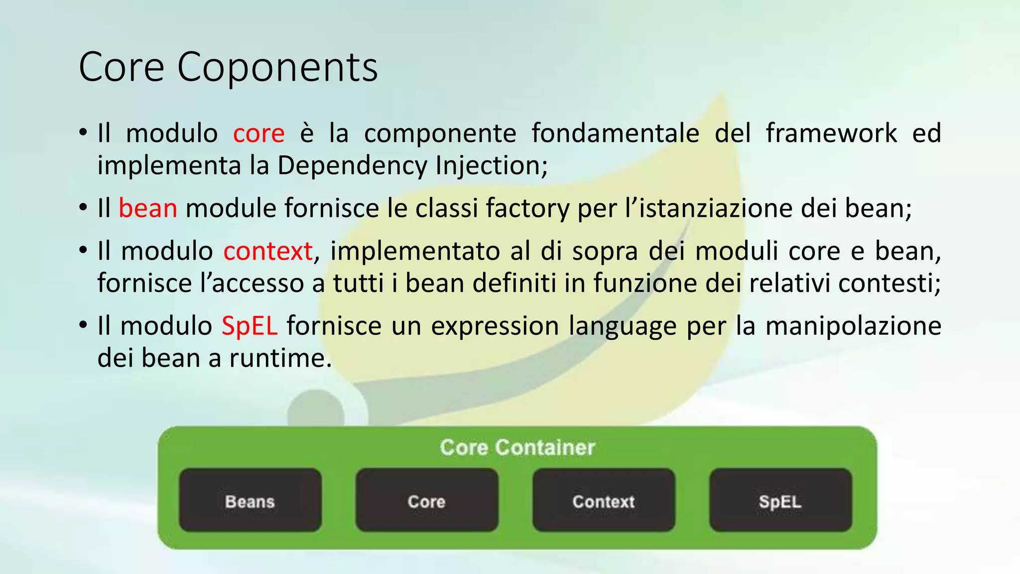 Core Coponents
• Il modulo core è la componente fondamentale del framework ed
implementa la Dependency Injection;
• Il bean module fornisce le classi factory per l’istanziazione dei bean;
• Il modulo context, implementato al di sopra dei moduli core e bean,
fornisce l’accesso a tutti i bean definiti in funzione dei relativi contesti;
• Il modulo SpEL fornisce un expression language per la manipolazione
dei bean a runtime.
 