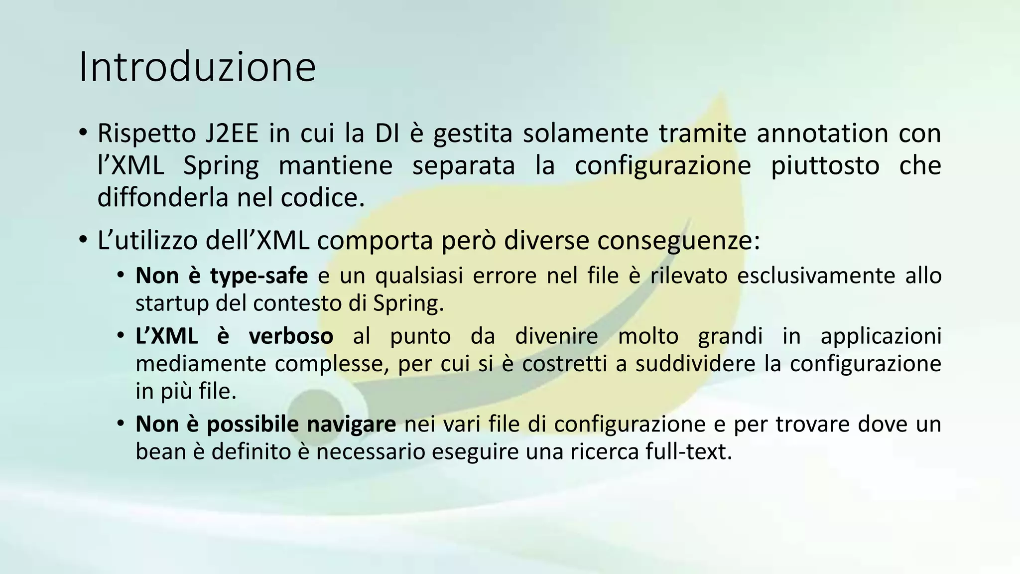 Introduzione
• Rispetto J2EE in cui la DI è gestita solamente tramite annotation con
l’XML Spring mantiene separata la configurazione piuttosto che
diffonderla nel codice.
• L’utilizzo dell’XML comporta però diverse conseguenze:
• Non è type-safe e un qualsiasi errore nel file è rilevato esclusivamente allo
startup del contesto di Spring.
• L’XML è verboso al punto da divenire molto grandi in applicazioni
mediamente complesse, per cui si è costretti a suddividere la configurazione
in più file.
• Non è possibile navigare nei vari file di configurazione e per trovare dove un
bean è definito è necessario eseguire una ricerca full-text.
 