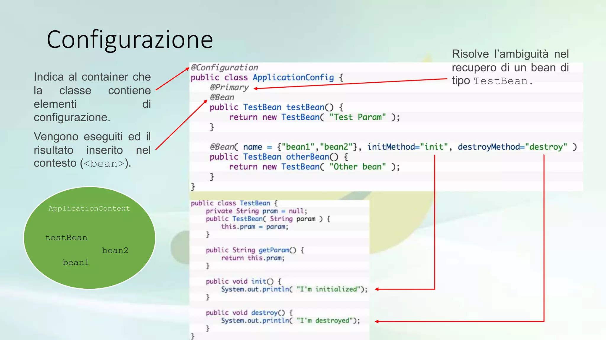 Configurazione
Indica al container che
la classe contiene
elementi di
configurazione.
Vengono eseguiti ed il
risultato inserito nel
contesto (<bean>).
ApplicationContext
testBean
bean1
bean2
Risolve l’ambiguità nel
recupero di un bean di
tipo TestBean.
 