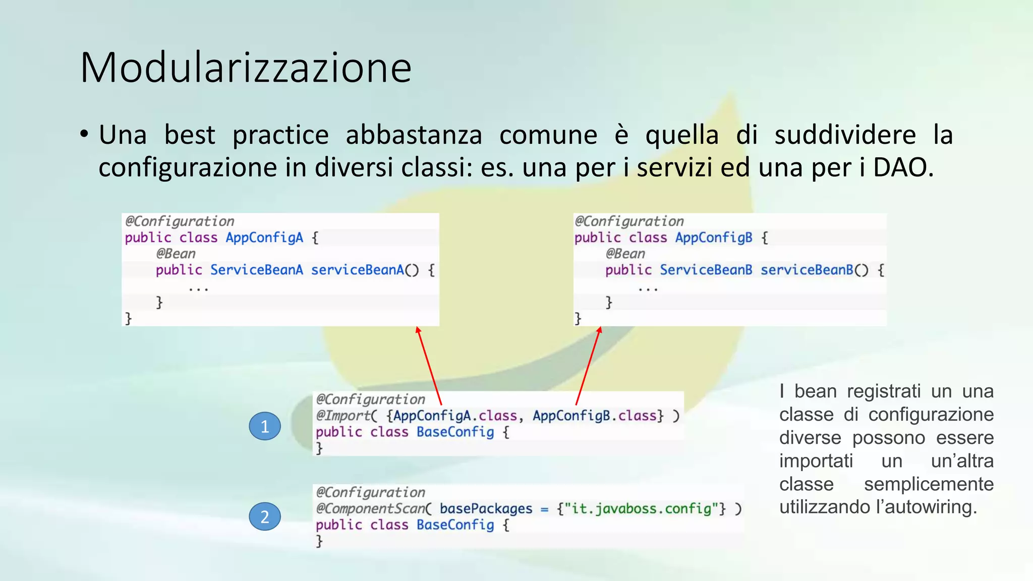 Modularizzazione
• Una best practice abbastanza comune è quella di suddividere la
configurazione in diversi classi: es. una per i servizi ed una per i DAO.
1
2
I bean registrati un una
classe di configurazione
diverse possono essere
importati un un’altra
classe semplicemente
utilizzando l’autowiring.
 