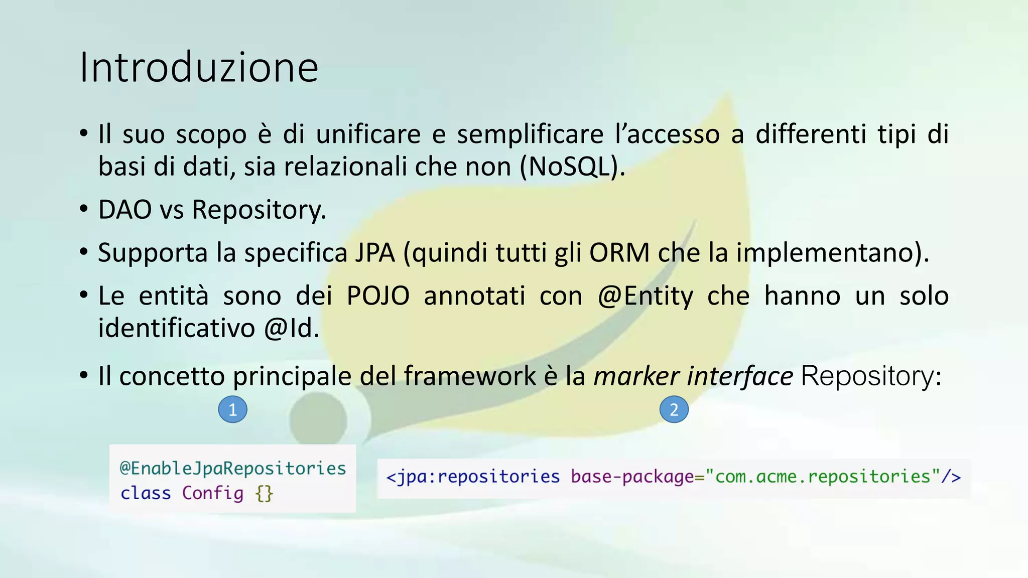 Introduzione
• Il suo scopo è di unificare e semplificare l’accesso a differenti tipi di
basi di dati, sia relazionali che non (NoSQL).
• DAO vs Repository.
• Supporta la specifica JPA (quindi tutti gli ORM che la implementano).
• Le entità sono dei POJO annotati con @Entity che hanno un solo
identificativo @Id.
• Il concetto principale del framework è la marker interface Repository:
1 2
 