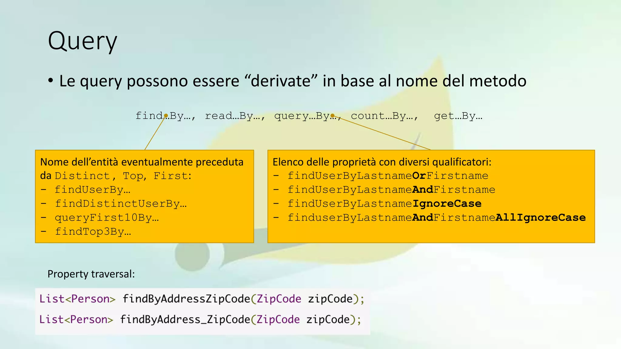 Query
• Le query possono essere “derivate” in base al nome del metodo
find…By…, read…By…, query…By…, count…By…, get…By…
Nome dell’entità eventualmente preceduta
da Distinct , Top, First:
- findUserBy…
- findDistinctUserBy…
- queryFirst10By…
- findTop3By…
Elenco delle proprietà con diversi qualificatori:
- findUserByLastnameOrFirstname
- findUserByLastnameAndFirstname
- findUserByLastnameIgnoreCase
- finduserByLastnameAndFirstnameAllIgnoreCase
Property traversal:
 