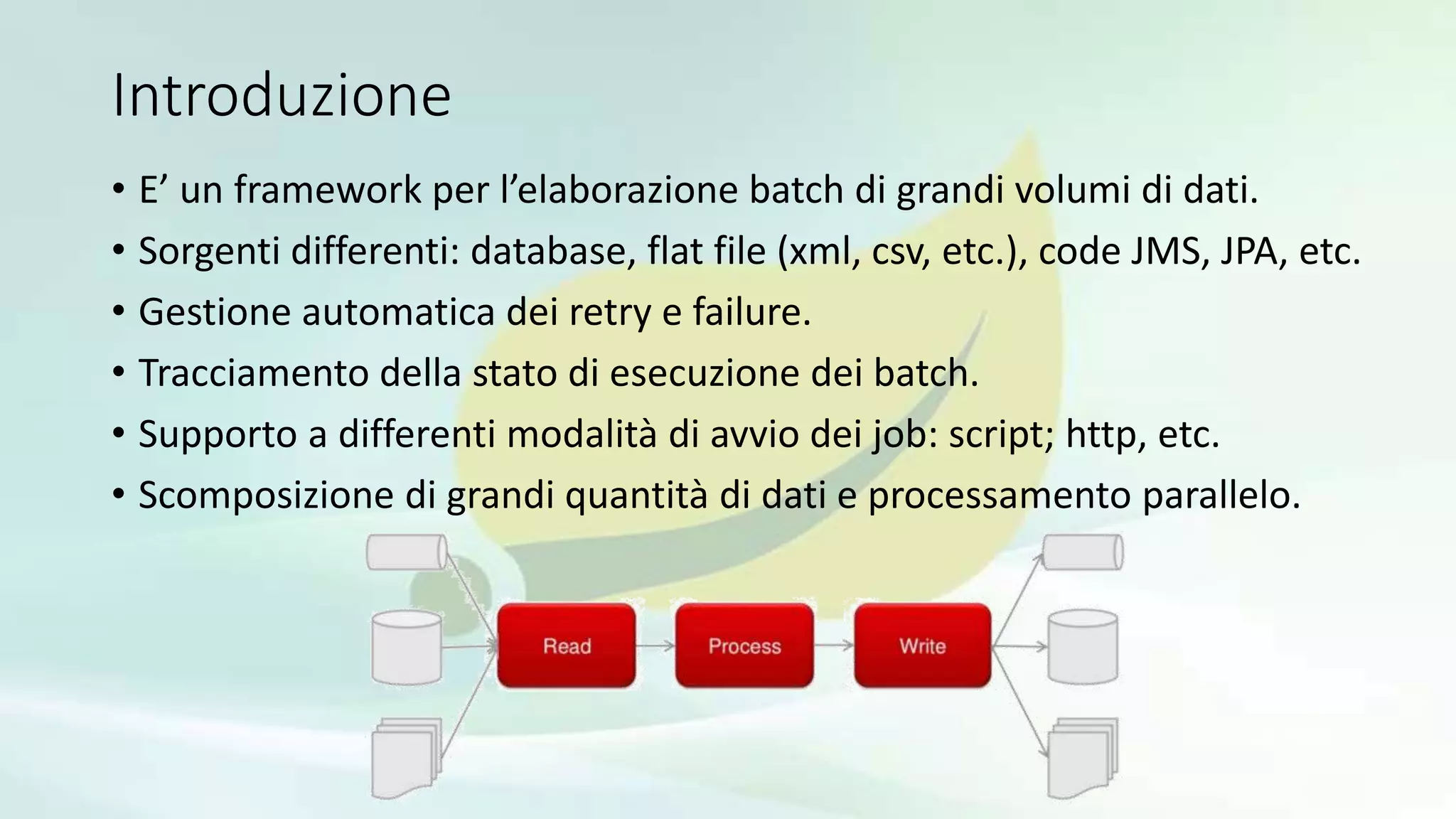 Introduzione
• E’ un framework per l’elaborazione batch di grandi volumi di dati.
• Sorgenti differenti: database, flat file (xml, csv, etc.), code JMS, JPA, etc.
• Gestione automatica dei retry e failure.
• Tracciamento della stato di esecuzione dei batch.
• Supporto a differenti modalità di avvio dei job: script; http, etc.
• Scomposizione di grandi quantità di dati e processamento parallelo.
 