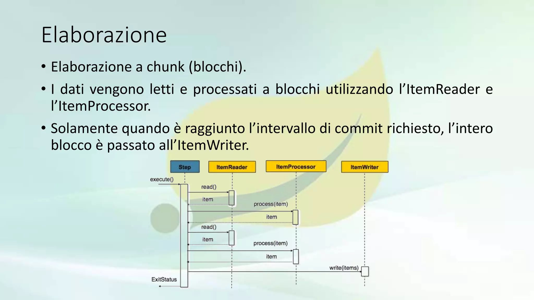 Elaborazione
• Elaborazione a chunk (blocchi).
• I dati vengono letti e processati a blocchi utilizzando l’ItemReader e
l’ItemProcessor.
• Solamente quando è raggiunto l’intervallo di commit richiesto, l’intero
blocco è passato all’ItemWriter.
 