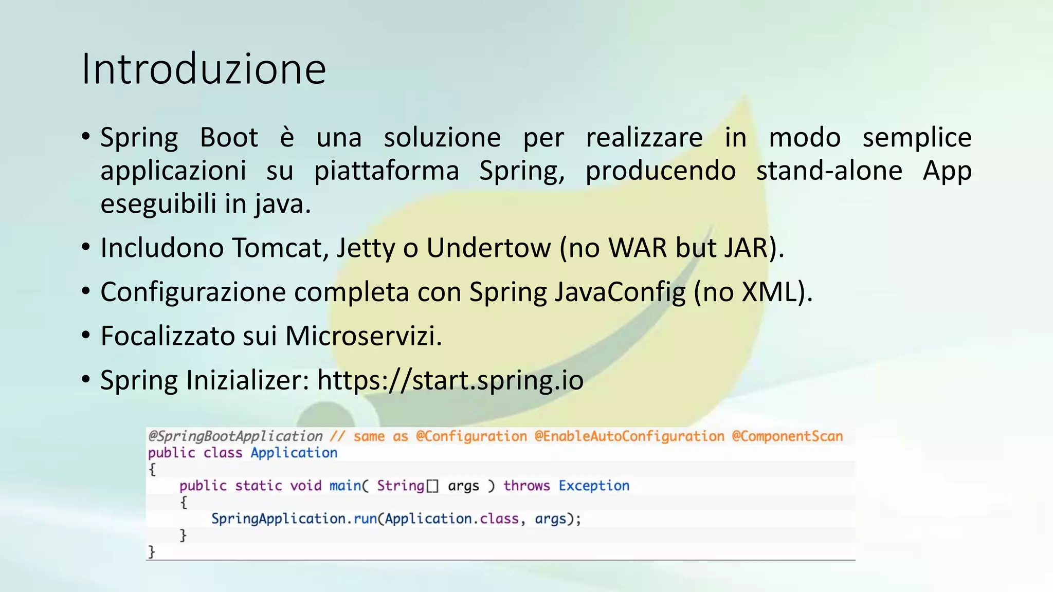 Introduzione
• Spring Boot è una soluzione per realizzare in modo semplice
applicazioni su piattaforma Spring, producendo stand-alone App
eseguibili in java.
• Includono Tomcat, Jetty o Undertow (no WAR but JAR).
• Configurazione completa con Spring JavaConfig (no XML).
• Focalizzato sui Microservizi.
• Spring Inizializer: https://start.spring.io
 