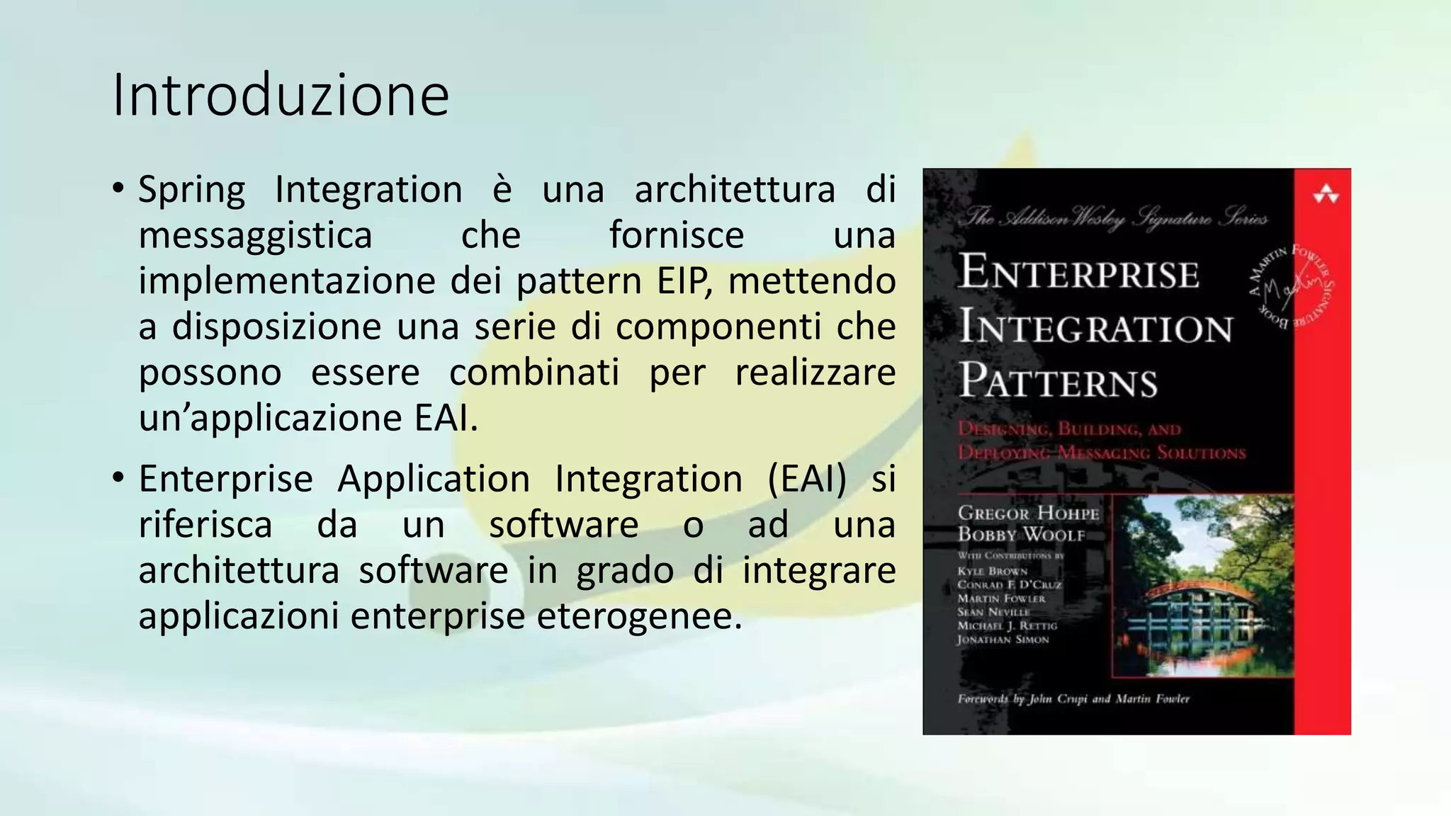 Introduzione
• Spring Integration è una architettura di
messaggistica che fornisce una
implementazione dei pattern EIP, mettendo
a disposizione una serie di componenti che
possono essere combinati per realizzare
un’applicazione EAI.
• Enterprise Application Integration (EAI) si
riferisca da un software o ad una
architettura software in grado di integrare
applicazioni enterprise eterogenee.
 