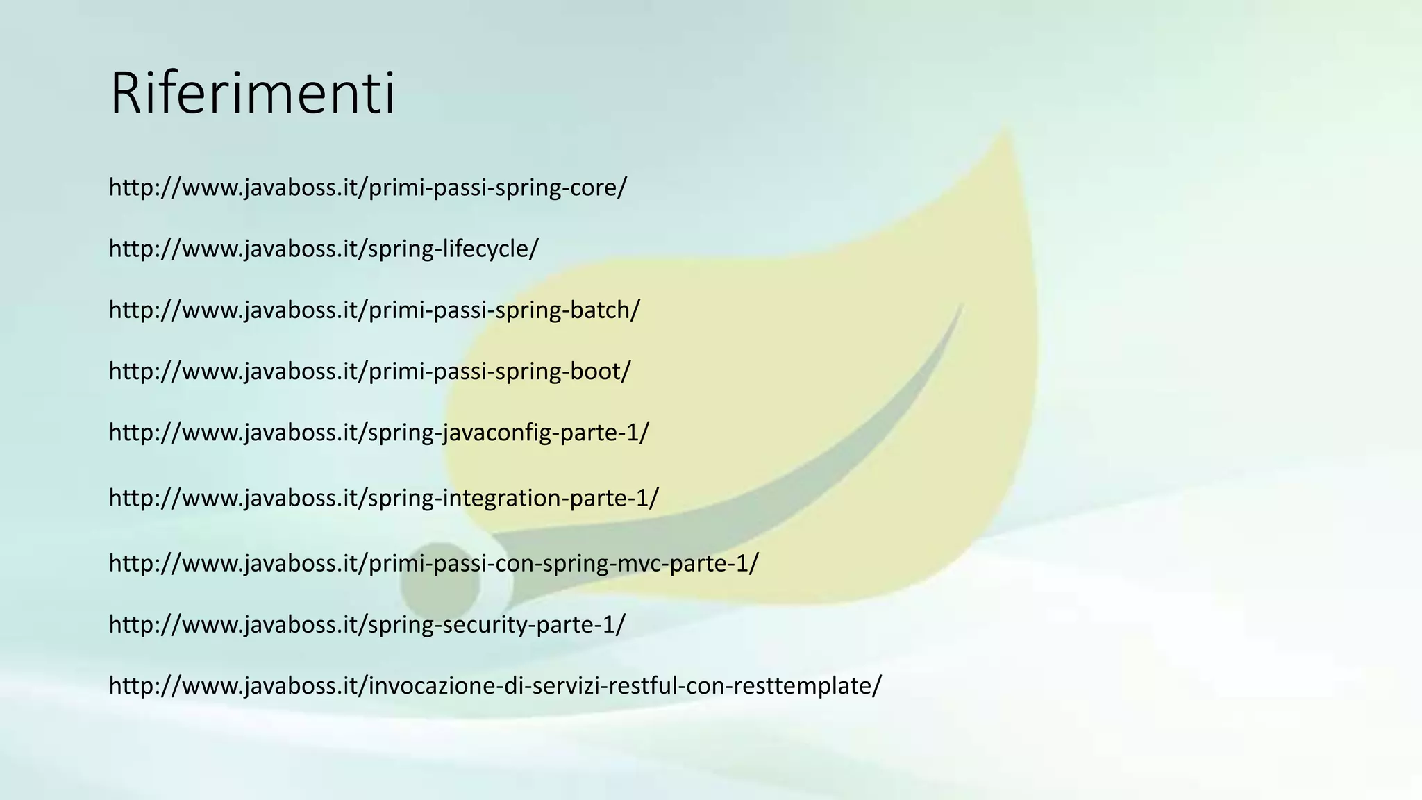 Riferimenti
http://www.javaboss.it/primi-passi-spring-core/
http://www.javaboss.it/spring-lifecycle/
http://www.javaboss.it/primi-passi-spring-batch/
http://www.javaboss.it/primi-passi-spring-boot/
http://www.javaboss.it/spring-javaconfig-parte-1/
http://www.javaboss.it/spring-integration-parte-1/
http://www.javaboss.it/primi-passi-con-spring-mvc-parte-1/
http://www.javaboss.it/spring-security-parte-1/
http://www.javaboss.it/invocazione-di-servizi-restful-con-resttemplate/
 