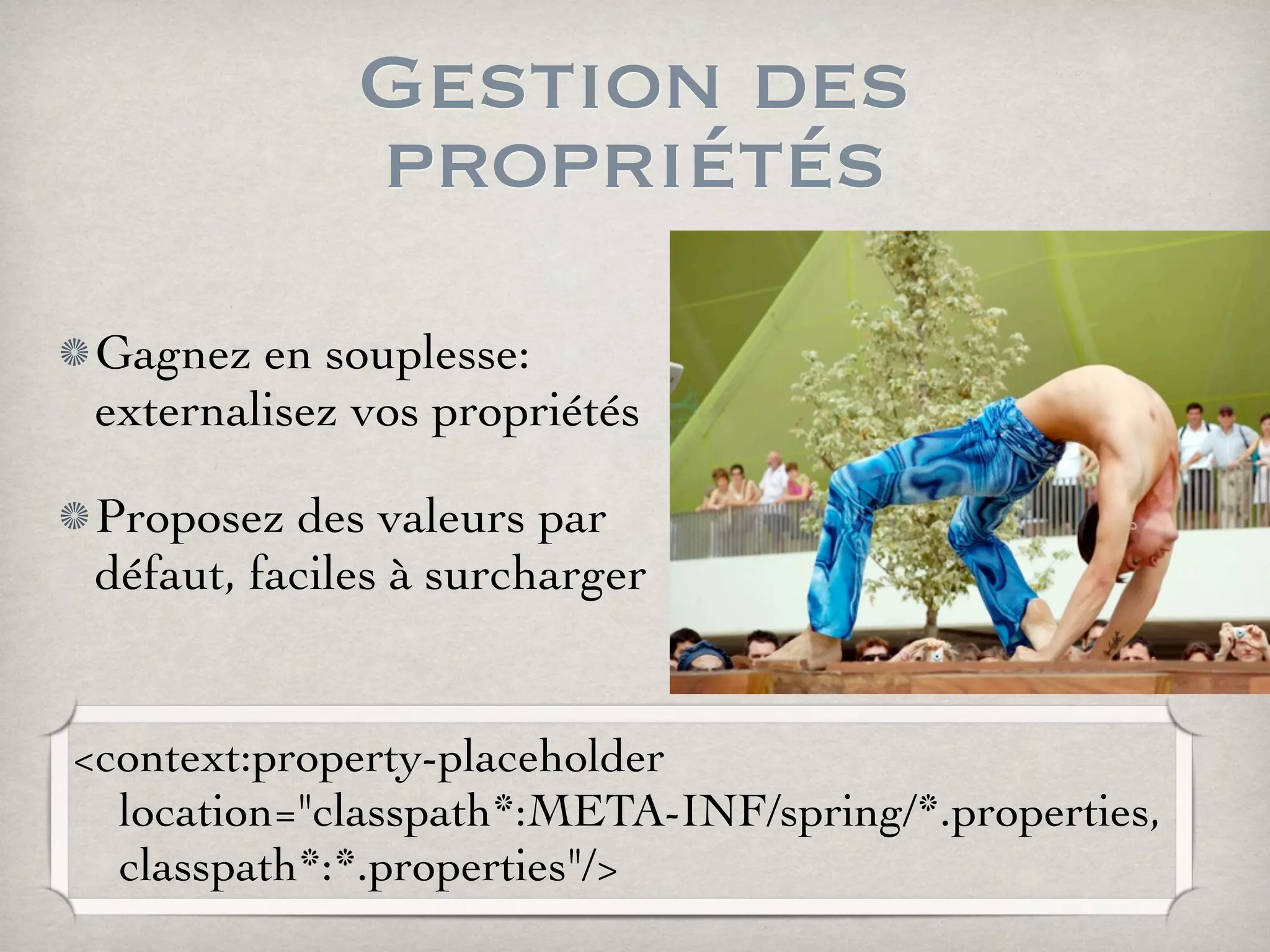 Gestion des
propriétés
Gagnez en souplesse:
externalisez vos propriétés
Proposez des valeurs par
défaut, faciles à surcharger
<context:property-placeholder
location="classpath*:META-INF/spring/*.properties,
classpath*:*.properties"/>
 