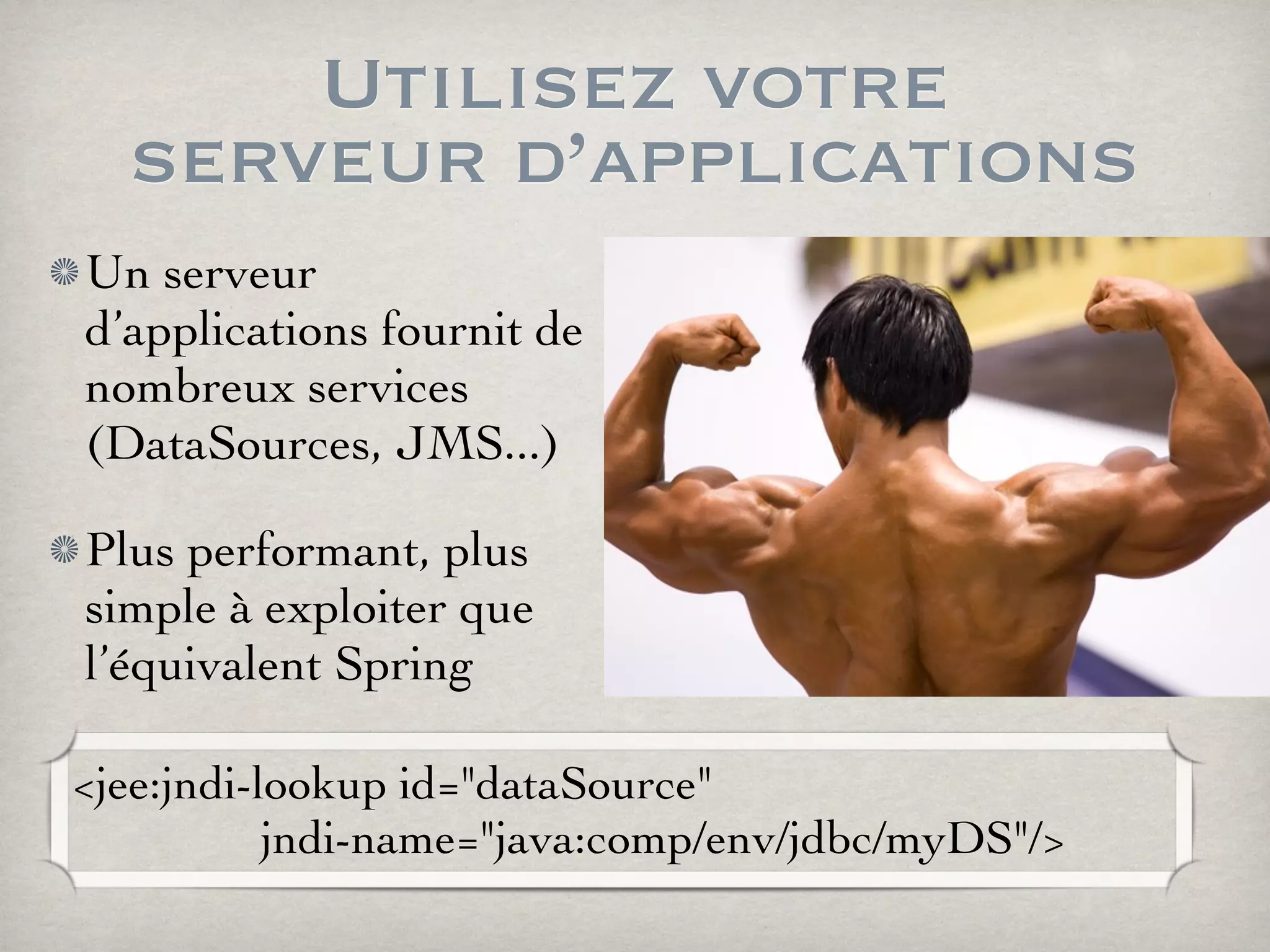 Utilisez votre
serveur d’applications
Un serveur
d’applications fournit de
nombreux services
(DataSources, JMS...)
Plus performant, plus
simple à exploiter que
l’équivalent Spring
<jee:jndi-lookup id="dataSource"
jndi-name="java:comp/env/jdbc/myDS"/>
 