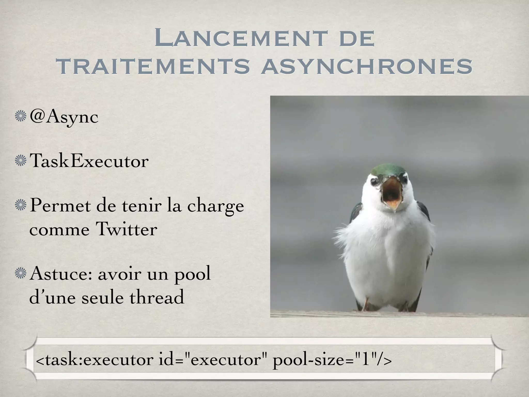 Lancement de
traitements asynchrones
@Async
TaskExecutor
Permet de tenir la charge
comme Twitter
Astuce: avoir un pool
d’une seule thread
<task:executor id="executor" pool-size="1"/>
 