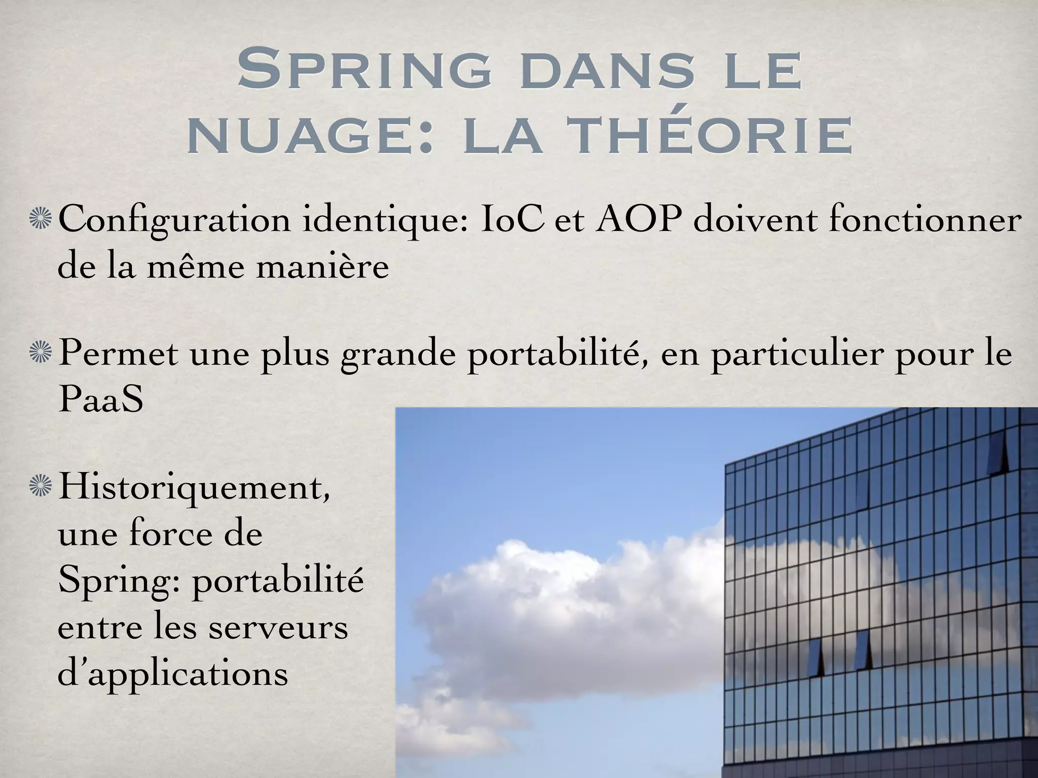 Spring dans le
nuage: la théorie
Conﬁguration identique: IoC et AOP doivent fonctionner
de la même manière
Permet une plus grande portabilité, en particulier pour le
PaaS
Historiquement,
une force de
Spring: portabilité
entre les serveurs
d’applications
 