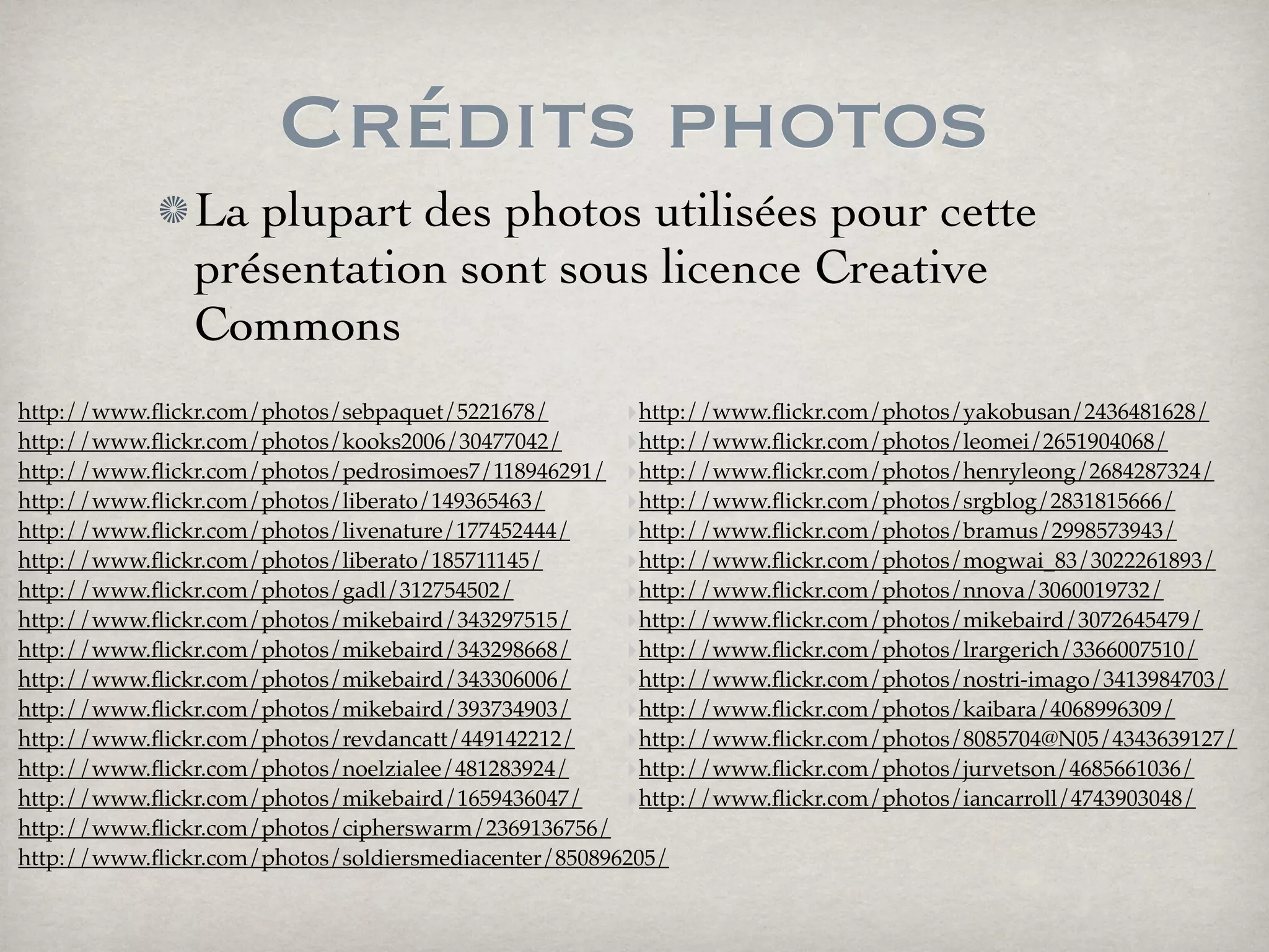 Crédits photos
La plupart des photos utilisées pour cette
présentation sont sous licence Creative
Commons
‣http://www.ﬂickr.com/photos/sebpaquet/5221678/
‣http://www.ﬂickr.com/photos/kooks2006/30477042/
‣http://www.ﬂickr.com/photos/pedrosimoes7/118946291/
‣http://www.ﬂickr.com/photos/liberato/149365463/
‣http://www.ﬂickr.com/photos/livenature/177452444/
‣http://www.ﬂickr.com/photos/liberato/185711145/
‣http://www.ﬂickr.com/photos/gadl/312754502/
‣http://www.ﬂickr.com/photos/mikebaird/343297515/
‣http://www.ﬂickr.com/photos/mikebaird/343298668/
‣http://www.ﬂickr.com/photos/mikebaird/343306006/
‣http://www.ﬂickr.com/photos/mikebaird/393734903/
‣http://www.ﬂickr.com/photos/revdancatt/449142212/
‣http://www.ﬂickr.com/photos/noelzialee/481283924/
‣http://www.ﬂickr.com/photos/mikebaird/1659436047/
‣http://www.ﬂickr.com/photos/cipherswarm/2369136756/
‣http://www.ﬂickr.com/photos/soldiersmediacenter/850896205/
‣
‣http://www.ﬂickr.com/photos/yakobusan/2436481628/
‣http://www.ﬂickr.com/photos/leomei/2651904068/
‣http://www.ﬂickr.com/photos/henryleong/2684287324/
‣http://www.ﬂickr.com/photos/srgblog/2831815666/
‣http://www.ﬂickr.com/photos/bramus/2998573943/
‣http://www.ﬂickr.com/photos/mogwai_83/3022261893/
‣http://www.ﬂickr.com/photos/nnova/3060019732/
‣http://www.ﬂickr.com/photos/mikebaird/3072645479/
‣http://www.ﬂickr.com/photos/lrargerich/3366007510/
‣http://www.ﬂickr.com/photos/nostri-imago/3413984703/
‣http://www.ﬂickr.com/photos/kaibara/4068996309/
‣http://www.ﬂickr.com/photos/8085704@N05/4343639127/
‣http://www.ﬂickr.com/photos/jurvetson/4685661036/
‣http://www.ﬂickr.com/photos/iancarroll/4743903048/
 