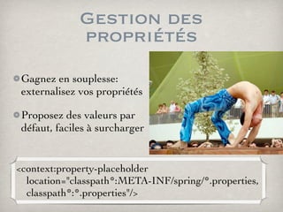 Gestion des
propriétés
Gagnez en souplesse:
externalisez vos propriétés
Proposez des valeurs par
défaut, faciles à surcharger
<context:property-placeholder
location="classpath*:META-INF/spring/*.properties,
classpath*:*.properties"/>
 
