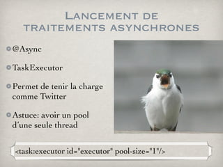 Lancement de
traitements asynchrones
@Async
TaskExecutor
Permet de tenir la charge
comme Twitter
Astuce: avoir un pool
d’une seule thread
<task:executor id="executor" pool-size="1"/>
 