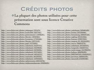 Crédits photos
La plupart des photos utilisées pour cette
présentation sont sous licence Creative
Commons
‣http://www.ﬂickr.com/photos/sebpaquet/5221678/
‣http://www.ﬂickr.com/photos/kooks2006/30477042/
‣http://www.ﬂickr.com/photos/pedrosimoes7/118946291/
‣http://www.ﬂickr.com/photos/liberato/149365463/
‣http://www.ﬂickr.com/photos/livenature/177452444/
‣http://www.ﬂickr.com/photos/liberato/185711145/
‣http://www.ﬂickr.com/photos/gadl/312754502/
‣http://www.ﬂickr.com/photos/mikebaird/343297515/
‣http://www.ﬂickr.com/photos/mikebaird/343298668/
‣http://www.ﬂickr.com/photos/mikebaird/343306006/
‣http://www.ﬂickr.com/photos/mikebaird/393734903/
‣http://www.ﬂickr.com/photos/revdancatt/449142212/
‣http://www.ﬂickr.com/photos/noelzialee/481283924/
‣http://www.ﬂickr.com/photos/mikebaird/1659436047/
‣http://www.ﬂickr.com/photos/cipherswarm/2369136756/
‣http://www.ﬂickr.com/photos/soldiersmediacenter/850896205/
‣
‣http://www.ﬂickr.com/photos/yakobusan/2436481628/
‣http://www.ﬂickr.com/photos/leomei/2651904068/
‣http://www.ﬂickr.com/photos/henryleong/2684287324/
‣http://www.ﬂickr.com/photos/srgblog/2831815666/
‣http://www.ﬂickr.com/photos/bramus/2998573943/
‣http://www.ﬂickr.com/photos/mogwai_83/3022261893/
‣http://www.ﬂickr.com/photos/nnova/3060019732/
‣http://www.ﬂickr.com/photos/mikebaird/3072645479/
‣http://www.ﬂickr.com/photos/lrargerich/3366007510/
‣http://www.ﬂickr.com/photos/nostri-imago/3413984703/
‣http://www.ﬂickr.com/photos/kaibara/4068996309/
‣http://www.ﬂickr.com/photos/8085704@N05/4343639127/
‣http://www.ﬂickr.com/photos/jurvetson/4685661036/
‣http://www.ﬂickr.com/photos/iancarroll/4743903048/
 