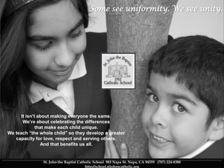Some see uniformity. We see unity.



    SHCS isn’t about mking everyone the same.We’re about

    celebrating the differences that makes each child
    unique. Every child has special talents waiting to be
    discovered. We teach “the whole child”
    academically, socially, spiritually, so they develop into
    adults with a greater capacity for love, respect, and
    serving others. And that benefits us all.




      It isn’t about making everyone the same.
       We’re about celebrating the differences
              that make each child unique.
We teach “the whole child” so they develop a greater
   capacity for love, respect and serving others.
                And that benefits us all.


                 St. John the Baptist Catholic School 983 Napa St. Napa, CA 94559 (707) 224-8388
                                          http://school.stjohnscatholic.org
 