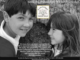 Some see friendship. We see fellowship.
                                                     .




   It’s more than just about making friends.
 We’re about the belief that each child is a gift.
  We teach “the whole child” in a setting that
fosters compassion, respect and responsibility.
    Where a child can develop into a person
          with more to offer the world.
               And one another.
St. John the Baptist Catholic School 983 Napa St. Napa, CA 94559 (707) 224-8388
                         http://school.stjohnscatholic.org
 