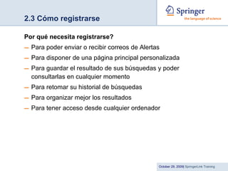 2.3 Cómo registrarse Por qué necesita registrarse? Para poder enviar o recibir correos de Alertas Para disponer de una página principal personalizada  Para guardar el resultado de sus búsquedas y poder consultarlas en cualquier momento Para retomar su historial de búsquedas Para organizar mejor los resultados Para tener acceso desde cualquier ordenador 