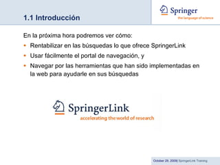 1.1 Introducción En la próxima hora podremos ver cómo: Rentabilizar en las búsquedas lo que ofrece SpringerLink Usar fácilmente el portal de navegación, y Navegar por las herramientas que han sido implementadas en la web para ayudarle en sus búsquedas 