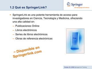 1.2 Qué es SpringerLink? SpringerLink es una potente herramienta de acceso para investigadores en Ciencia, Tecnología y Medicina, ofreciendo una alta calidad en: Publicaciones Online Libros electrónicos Series de libros electrónicos Obras de referencia electrónicas ~  Disponible en Springerlink.com 