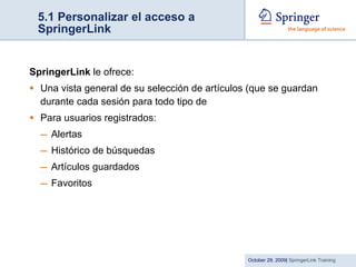 5.1 Personalizar el acceso a SpringerLink SpringerLink  le ofrece: Una vista general de su selección de artículos (que se guardan durante cada sesión para todo tipo de  Para usuarios registrados: Alertas Histórico de búsquedas Artículos guardados Favoritos 
