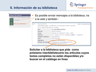 6. Información de su biblioteca Es posible enviar mensajes a la biblioteca, ira a la web y también : Solicitar a la biblioteca que pida  como préstamo interbibliotecario los artículos cuyos textos completos no están disponibles y/o buscar en el catálogo en línea 