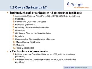 1.2 Qué es SpringerLink? SpringerLink está organizado en 12 colecciones temáticas:   Arquitectura, Diseño y Artes (Novedad en 2006, sólo libros electrónicos) Psicología Biomedicina y Ciencias Biológicas Economía y Empresa Química y Ciencias de los Materiales Informática Geología y Ciencias medioambientales Ingeniería Humanidades, Ciencias Sociales y Derecho Matemáticas y Estadística Medicina Física y Astronomía Y 2 colecciones internacionales: Biblioteca rusa de Ciencias (Novedad en 2006, sólo publicaciones periódicas)  Biblioteca china de Ciencias (Novedad en 2006, sólo publicaciones periódicas) 